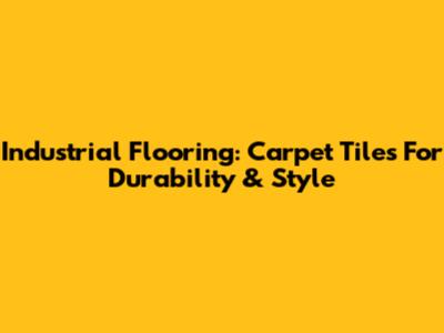 Industrial Flooring: Carpet Tiles For Durability & Style