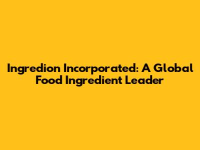 Ingredion Incorporated: A Global Food Ingredient Leader