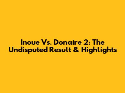 Inoue Vs. Donaire 2: The Undisputed Result & Highlights