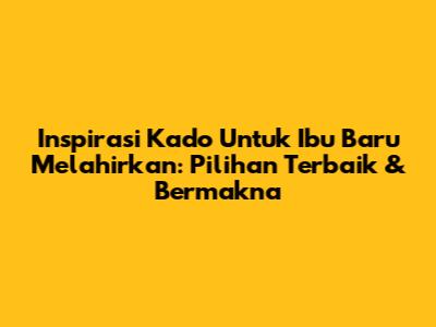 Inspirasi Kado Untuk Ibu Baru Melahirkan: Pilihan Terbaik & Bermakna