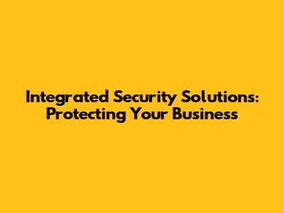 Integrated Security Solutions: Protecting Your Business