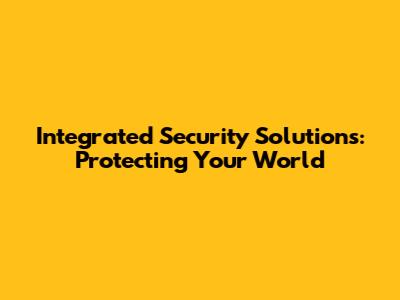 Integrated Security Solutions: Protecting Your World