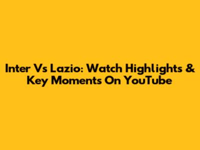 Inter Vs Lazio: Watch Highlights & Key Moments On YouTube
