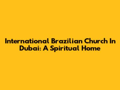 International Brazilian Church In Dubai: A Spiritual Home