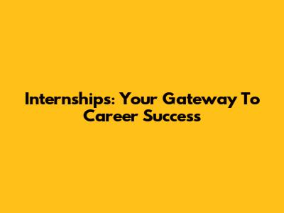 Internships: Your Gateway To Career Success
