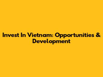 Invest In Vietnam: Opportunities & Development
