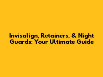 Invisalign, Retainers, & Night Guards: Your Ultimate Guide