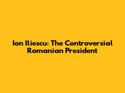 Ion Iliescu: The Controversial Romanian President