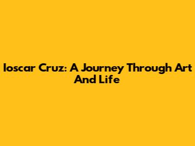 Ioscar Cruz: A Journey Through Art And Life