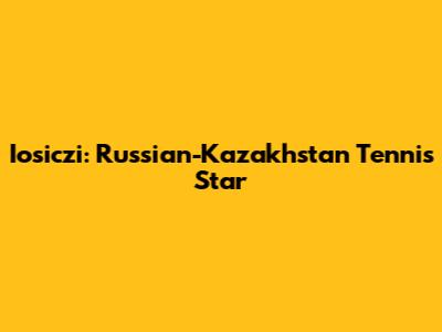 Iosiczi: Russian-Kazakhstan Tennis Star