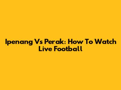 Ipenang Vs Perak: How To Watch Live Football
