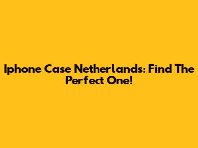 Iphone Case Netherlands: Find The Perfect One!