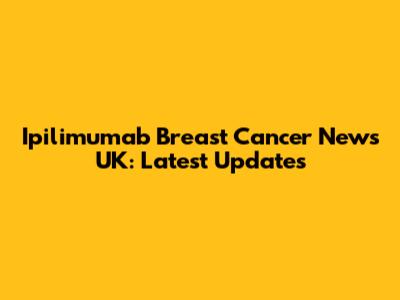 Ipilimumab Breast Cancer News UK: Latest Updates