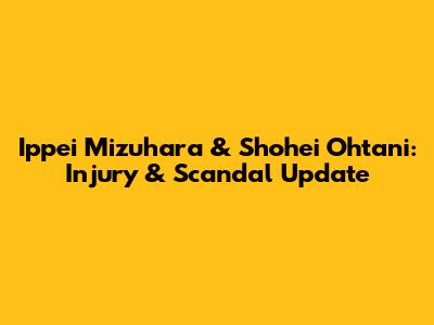 Ippei Mizuhara & Shohei Ohtani: Injury & Scandal Update