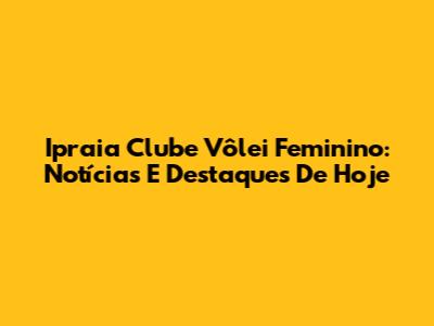 Ipraia Clube Vôlei Feminino: Notícias E Destaques De Hoje