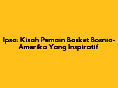 Ipsa: Kisah Pemain Basket Bosnia-Amerika Yang Inspiratif