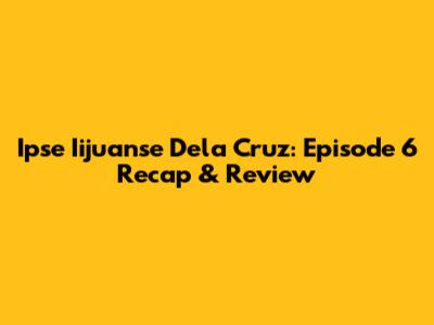 Ipse Iijuanse Dela Cruz: Episode 6 Recap & Review
