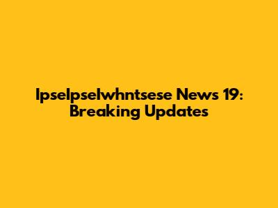 IpseIpseIwhntsese News 19: Breaking Updates