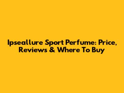 Ipseallure Sport Perfume: Price, Reviews & Where To Buy