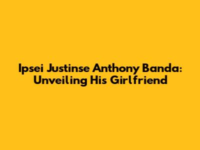 Ipsei Justinse Anthony Banda: Unveiling His Girlfriend