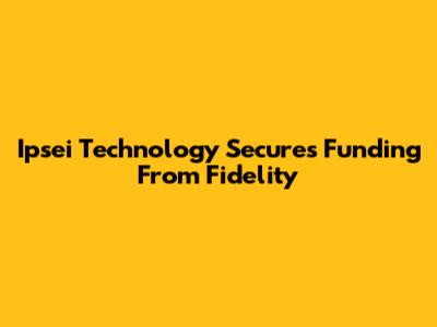 Ipsei Technology Secures Funding From Fidelity