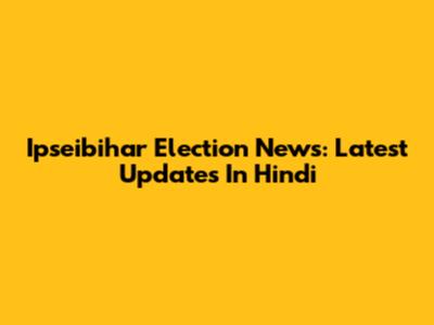 Ipseibihar Election News: Latest Updates In Hindi