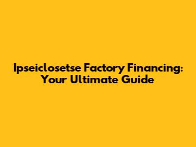 Ipseiclosetse Factory Financing: Your Ultimate Guide
