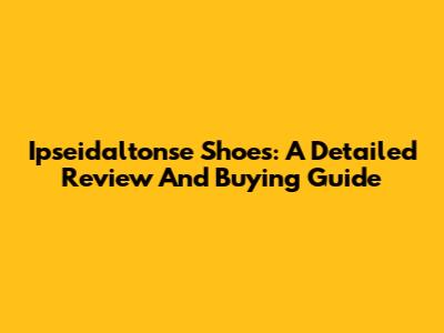 Ipseidaltonse Shoes: A Detailed Review And Buying Guide