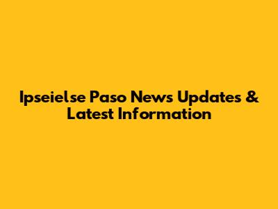 Ipseielse Paso News Updates & Latest Information