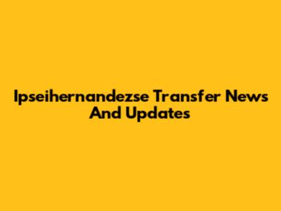 Ipseihernandezse Transfer News And Updates