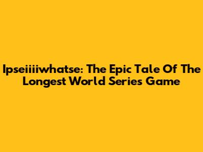 Ipseiiiiwhatse: The Epic Tale Of The Longest World Series Game