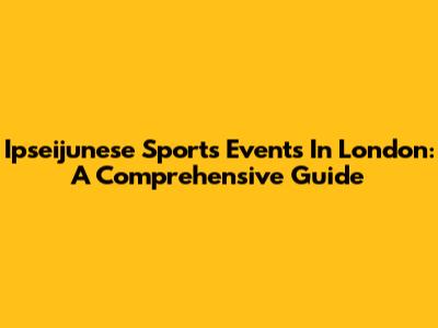 Ipseijunese Sports Events In London: A Comprehensive Guide