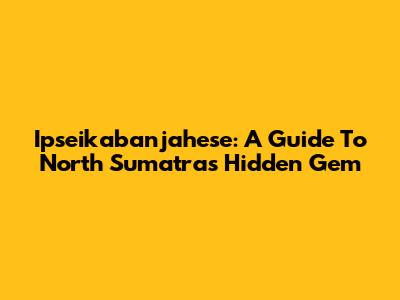 Ipseikabanjahese: A Guide To North Sumatra's Hidden Gem