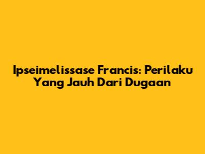 Ipseimelissase Francis: Perilaku Yang Jauh Dari Dugaan