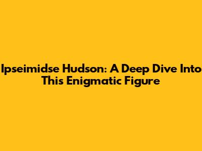 Ipseimidse Hudson: A Deep Dive Into This Enigmatic Figure
