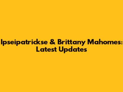 Ipseipatrickse & Brittany Mahomes: Latest Updates