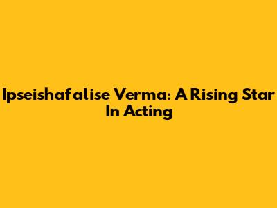 Ipseishafalise Verma: A Rising Star In Acting