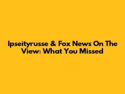 Ipseityrusse & Fox News On The View: What You Missed