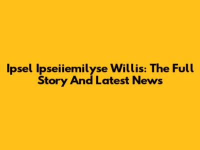 Ipsel Ipseiiemilyse Willis: The Full Story And Latest News