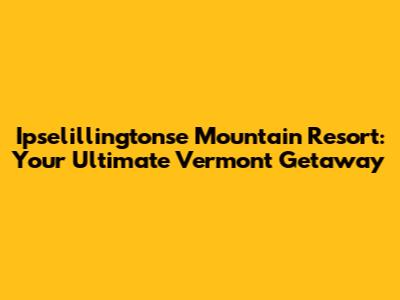 Ipselillingtonse Mountain Resort: Your Ultimate Vermont Getaway