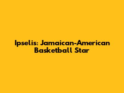 Ipselis: Jamaican-American Basketball Star