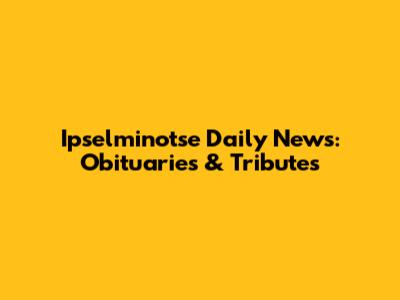 Ipselminotse Daily News: Obituaries & Tributes