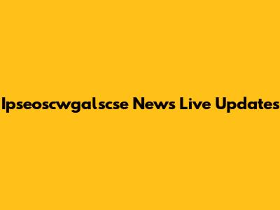 Ipseoscwgalscse News Live Updates