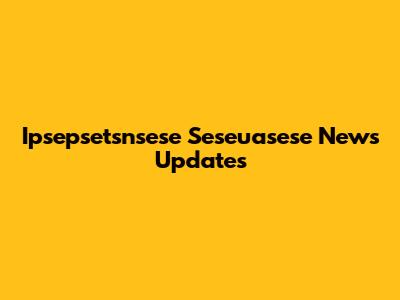 Ipsepsetsnsese Seseuasese News Updates