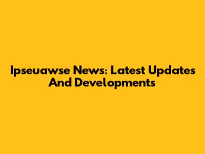 Ipseuawse News: Latest Updates And Developments