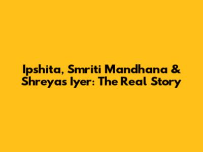 Ipshita, Smriti Mandhana & Shreyas Iyer: The Real Story