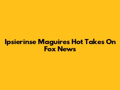 Ipsierinse Maguire's Hot Takes On Fox News
