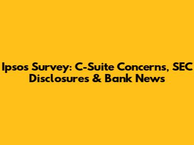 Ipsos Survey: C-Suite Concerns, SEC Disclosures & Bank News