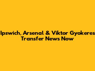 Ipswich, Arsenal & Viktor Gyokeres Transfer News Now