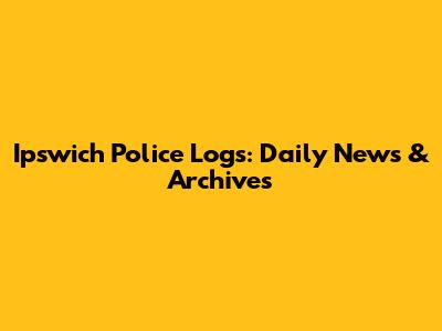 Ipswich Police Logs: Daily News & Archives